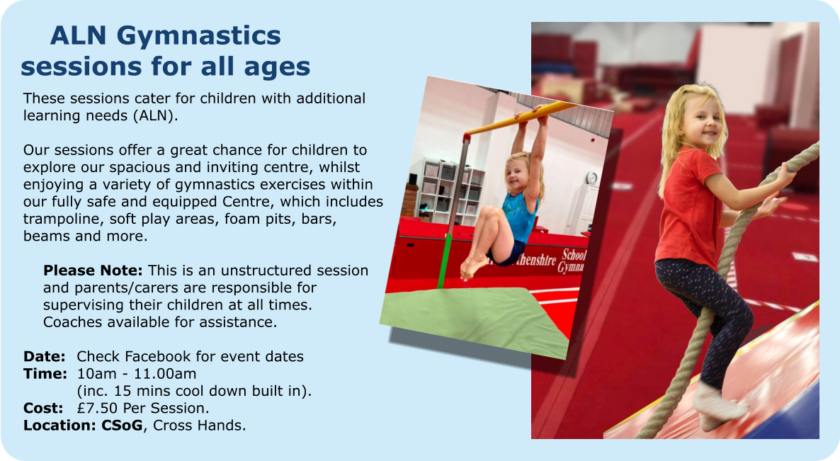 ALN Gymnastics sessions for all ages These sessions cater for children with additional learning needs (ALN).  Our sessions offer a great chance for children to explore our spacious and inviting centre, whilst enjoying a variety of gymnastics exercises within our fully safe and equipped Centre, which includes trampoline, soft play areas, foam pits, bars, beams and more.  	Please Note: This is an unstructured session  	and parents/carers are responsible for  	supervising their children at all times.  	Coaches available for assistance.  Date: 	Check Facebook for event dates Time:	10am - 11.00am 		(inc. 15 mins cool down built in). Cost: 	£7.50 Per Session. Location: CSoG, Cross Hands.