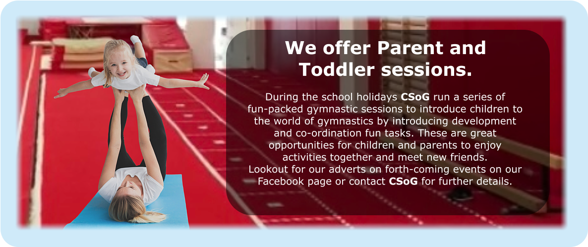 We offer Parent and Toddler sessions. During the school holidays CSoG run a series of fun-packed gymnastic sessions to introduce children to the world of gymnastics by introducing development and co-ordination fun tasks. These are great opportunities for children and parents to enjoy activities together and meet new friends. Lookout for our adverts on forth-coming events on our Facebook page or contact CSoG for further details.