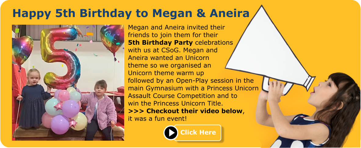 Happy 5th Birthday to Megan & Aneira Megan and Aneira invited their friends to join them for their 5th Birthday Party celebrations with us at CSoG. Megan and Aneira wanted an Unicorn theme so we organised an Unicorn theme warm up followed by an Open-Play session in the main Gymnasium with a Princess Unicorn Assault Course Competition and to win the Princess Unicorn Title. >>> Checkout their video below, it was a fun event! Click Here