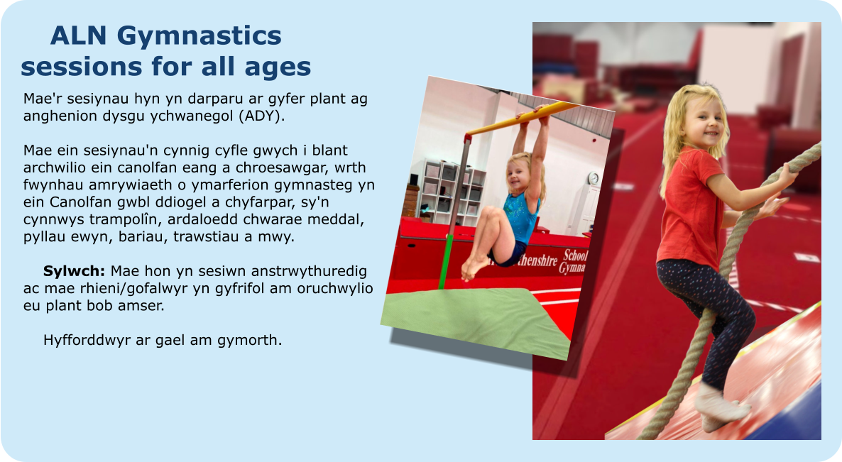 ALN Gymnastics sessions for all ages Mae'r sesiynau hyn yn darparu ar gyfer plant ag anghenion dysgu ychwanegol (ADY).  Mae ein sesiynau'n cynnig cyfle gwych i blant archwilio ein canolfan eang a chroesawgar, wrth fwynhau amrywiaeth o ymarferion gymnasteg yn ein Canolfan gwbl ddiogel a chyfarpar, sy'n cynnwys trampolîn, ardaloedd chwarae meddal, pyllau ewyn, bariau, trawstiau a mwy.  	Sylwch: Mae hon yn sesiwn anstrwythuredig ac mae rhieni/gofalwyr yn gyfrifol am oruchwylio eu plant bob amser.   	Hyfforddwyr ar gael am gymorth.