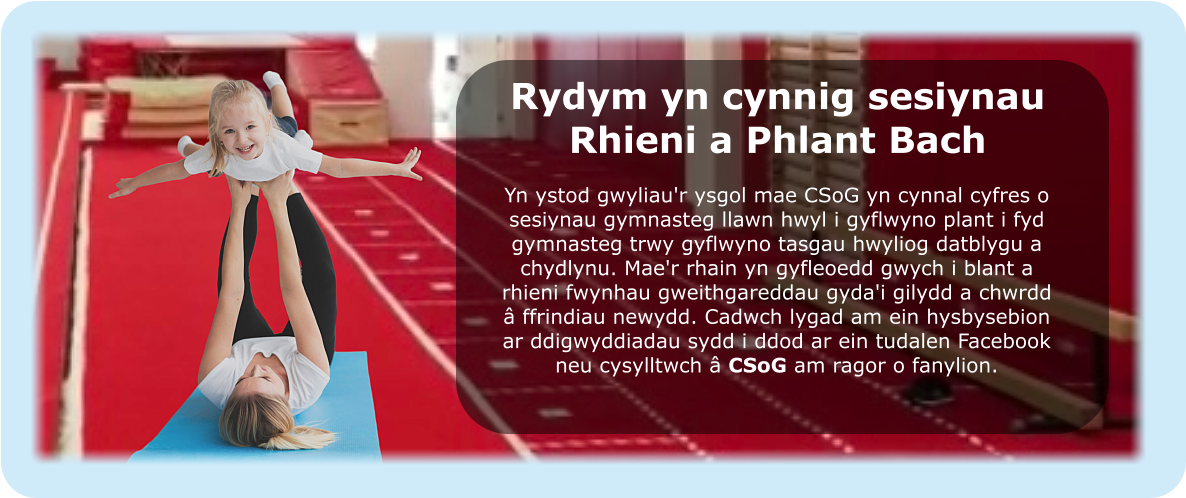 Rydym yn cynnig sesiynau Rhieni a Phlant Bach Yn ystod gwyliau'r ysgol mae CSoG yn cynnal cyfres o sesiynau gymnasteg llawn hwyl i gyflwyno plant i fyd gymnasteg trwy gyflwyno tasgau hwyliog datblygu a chydlynu. Mae'r rhain yn gyfleoedd gwych i blant a rhieni fwynhau gweithgareddau gyda'i gilydd a chwrdd â ffrindiau newydd. Cadwch lygad am ein hysbysebion ar ddigwyddiadau sydd i ddod ar ein tudalen Facebook neu cysylltwch â CSoG am ragor o fanylion.