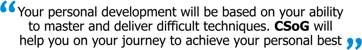 Your personal development will be based on your ability to master and deliver difficult techniques. CSoG will help you on your journey to achieve your personal best “ “